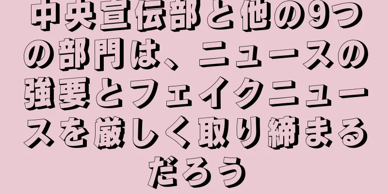 中央宣伝部と他の9つの部門は、ニュースの強要とフェイクニュースを厳しく取り締まるだろう