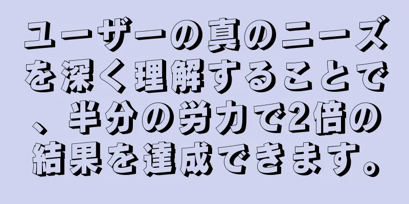 ユーザーの真のニーズを深く理解することで、半分の労力で2倍の結果を達成できます。