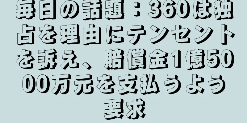 毎日の話題：360は独占を理由にテンセントを訴え、賠償金1億5000万元を支払うよう要求