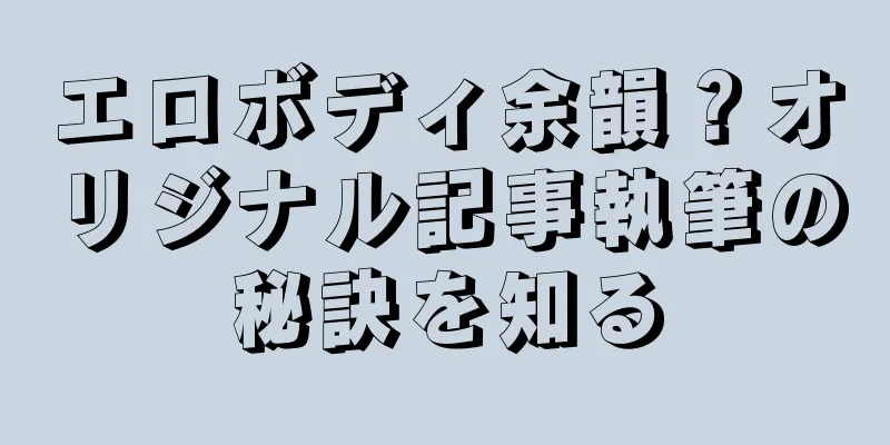 エロボディ余韻？オリジナル記事執筆の秘訣を知る