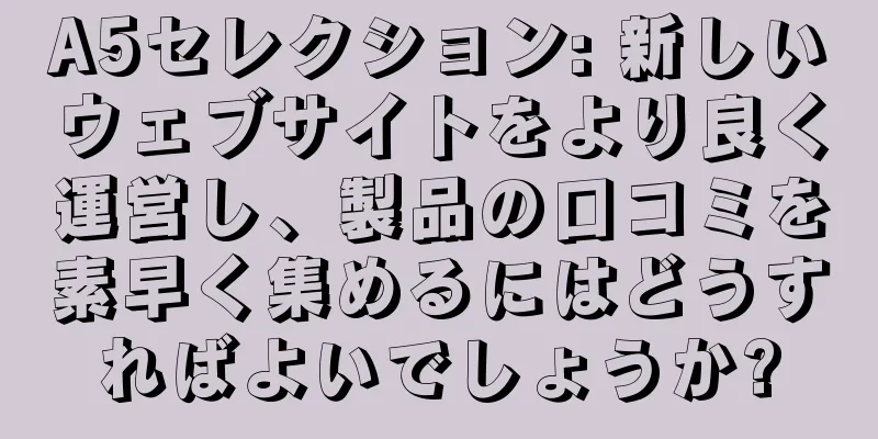 A5セレクション: 新しいウェブサイトをより良く運営し、製品の口コミを素早く集めるにはどうすればよいでしょうか?