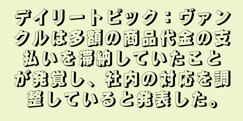 デイリートピック：ヴァンクルは多額の商品代金の支払いを滞納していたことが発覚し、社内の対応を調整していると発表した。