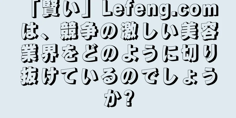 「賢い」Lefeng.com は、競争の激しい美容業界をどのように切り抜けているのでしょうか?