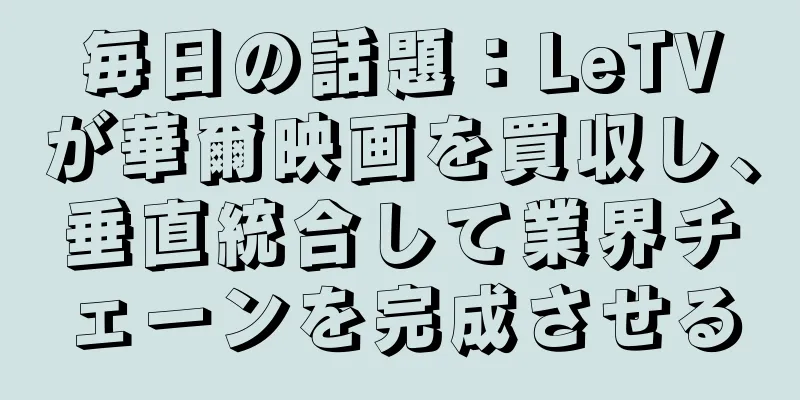 毎日の話題：LeTVが華爾映画を買収し、垂直統合して業界チェーンを完成させる