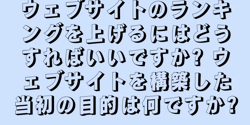 ウェブサイトのランキングを上げるにはどうすればいいですか? ウェブサイトを構築した当初の目的は何ですか?