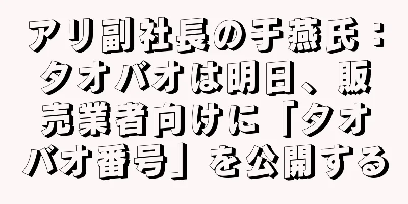 アリ副社長の于燕氏：タオバオは明日、販売業者向けに「タオバオ番号」を公開する