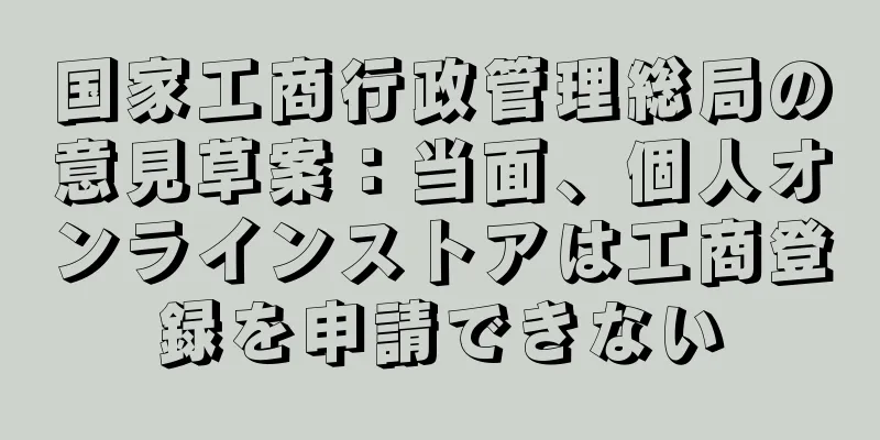 国家工商行政管理総局の意見草案：当面、個人オンラインストアは工商登録を申請できない