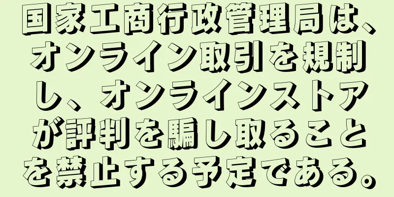 国家工商行政管理局は、オンライン取引を規制し、オンラインストアが評判を騙し取ることを禁止する予定である。