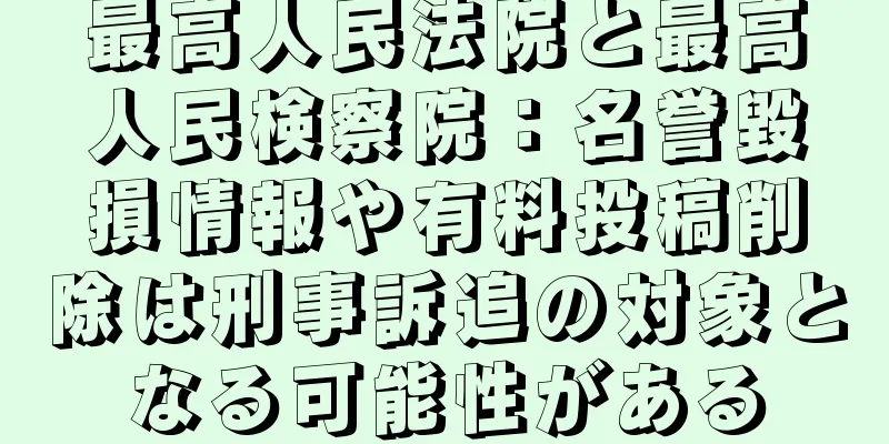 最高人民法院と最高人民検察院：名誉毀損情報や有料投稿削除は刑事訴追の対象となる可能性がある