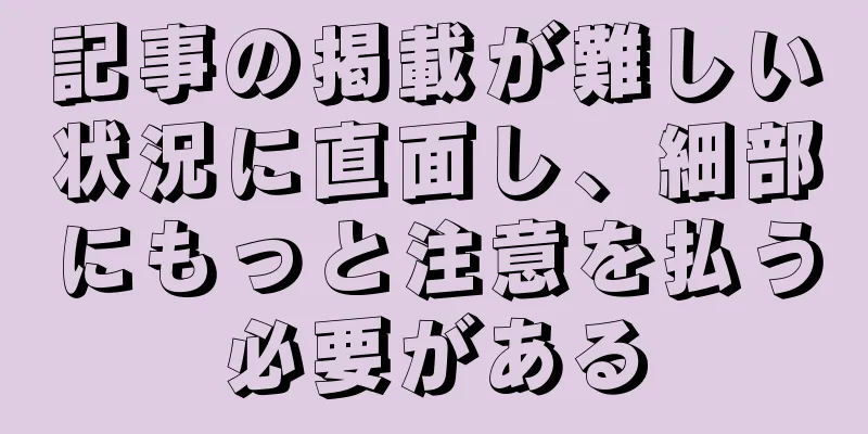 記事の掲載が難しい状況に直面し、細部にもっと注意を払う必要がある