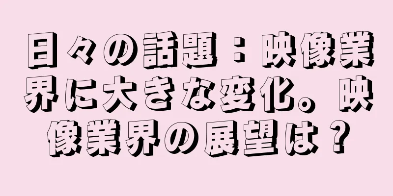 日々の話題：映像業界に大きな変化。映像業界の展望は？