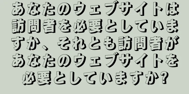 あなたのウェブサイトは訪問者を必要としていますか、それとも訪問者があなたのウェブサイトを必要としていますか?
