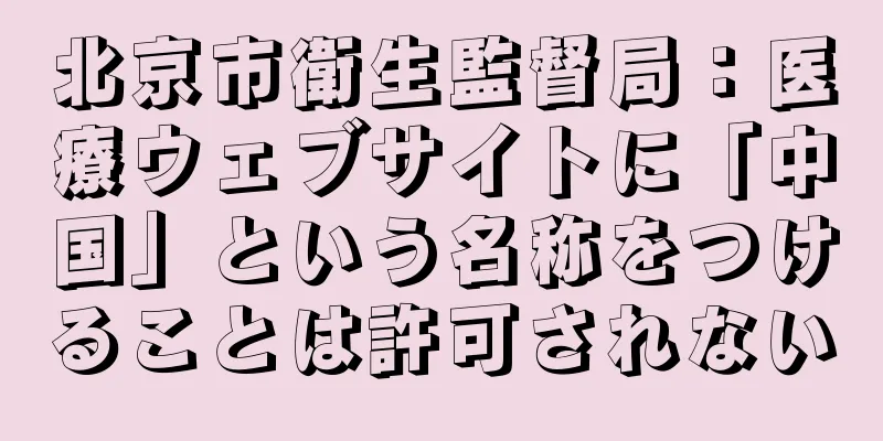 北京市衛生監督局：医療ウェブサイトに「中国」という名称をつけることは許可されない