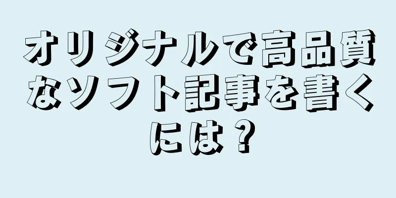 オリジナルで高品質なソフト記事を書くには？