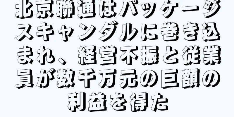 北京聯通はパッケージスキャンダルに巻き込まれ、経営不振と従業員が数千万元の巨額の利益を得た