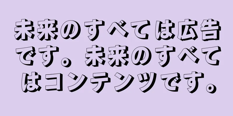 未来のすべては広告です。未来のすべてはコンテンツです。