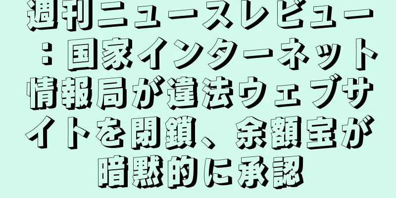 週刊ニュースレビュー：国家インターネット情報局が違法ウェブサイトを閉鎖、余額宝が暗黙的に承認