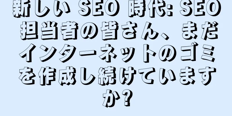 新しい SEO 時代: SEO 担当者の皆さん、まだインターネットのゴミを作成し続けていますか?