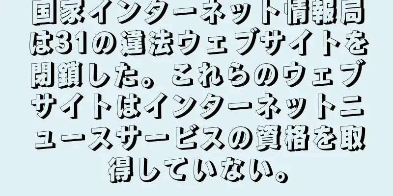 国家インターネット情報局は31の違法ウェブサイトを閉鎖した。これらのウェブサイトはインターネットニュースサービスの資格を取得していない。