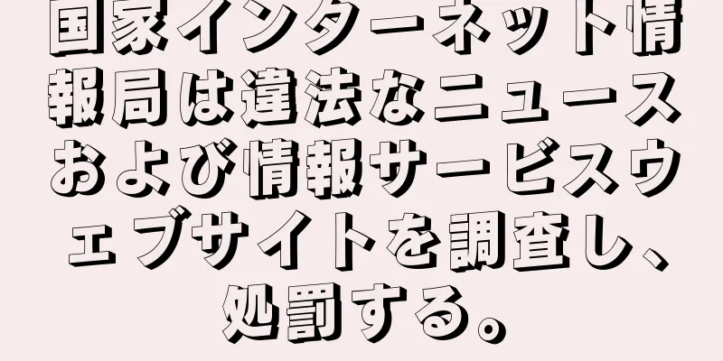 国家インターネット情報局は違法なニュースおよび情報サービスウェブサイトを調査し、処罰する。