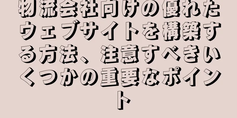 物流会社向けの優れたウェブサイトを構築する方法、注意すべきいくつかの重要なポイント
