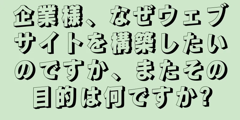 企業様、なぜウェブサイトを構築したいのですか、またその目的は何ですか?