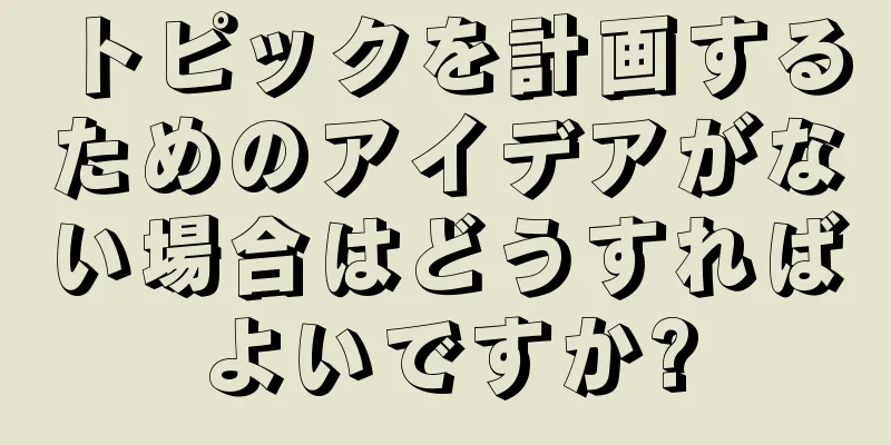 トピックを計画するためのアイデアがない場合はどうすればよいですか?