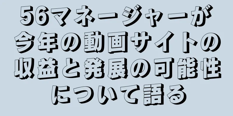 56マネージャーが今年の動画サイトの収益と発展の可能性について語る