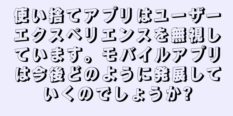 使い捨てアプリはユーザーエクスペリエンスを無視しています。モバイルアプリは今後どのように発展していくのでしょうか?