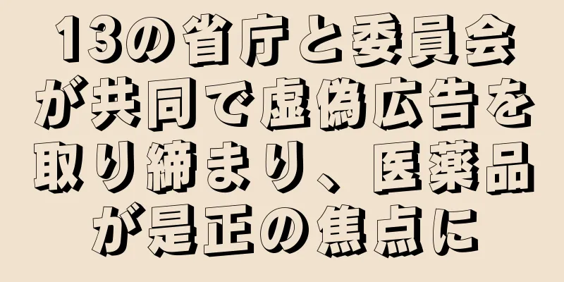13の省庁と委員会が共同で虚偽広告を取り締まり、医薬品が是正の焦点に