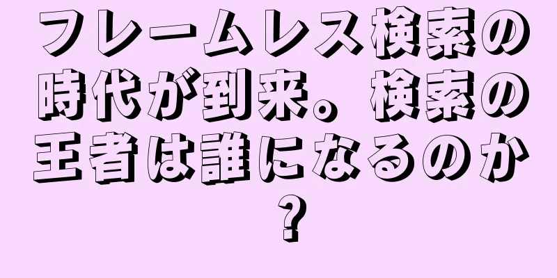 フレームレス検索の時代が到来。検索の王者は誰になるのか？