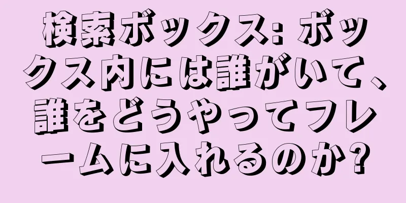 検索ボックス: ボックス内には誰がいて、誰をどうやってフレームに入れるのか?