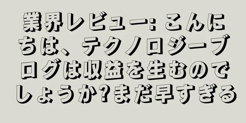 業界レビュー: こんにちは、テクノロジーブログは収益を生むのでしょうか?まだ早すぎる