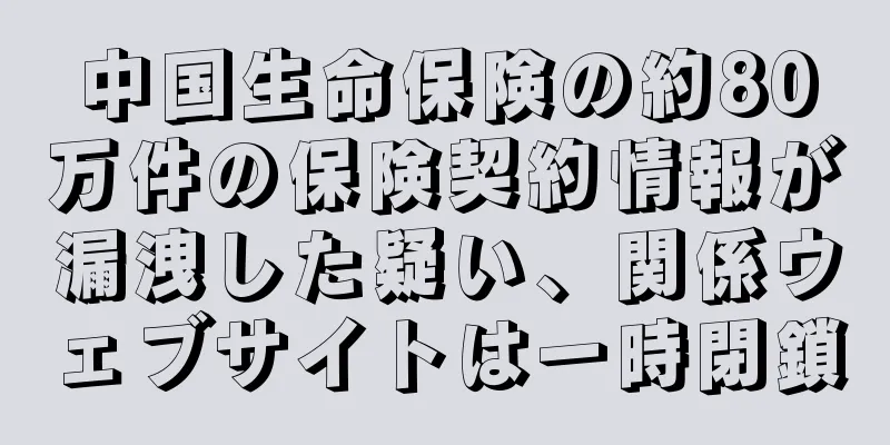 中国生命保険の約80万件の保険契約情報が漏洩した疑い、関係ウェブサイトは一時閉鎖