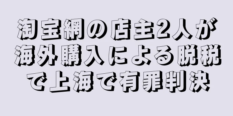 淘宝網の店主2人が海外購入による脱税で上海で有罪判決