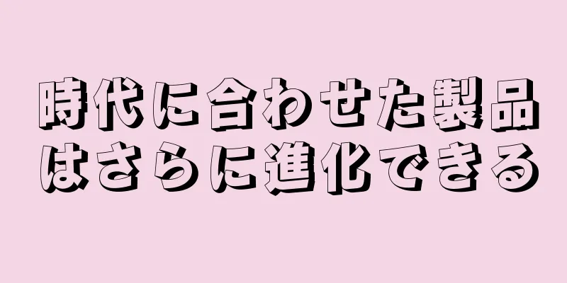 時代に合わせた製品はさらに進化できる