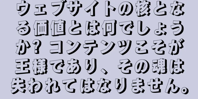 ウェブサイトの核となる価値とは何でしょうか? コンテンツこそが王様であり、その魂は失われてはなりません。