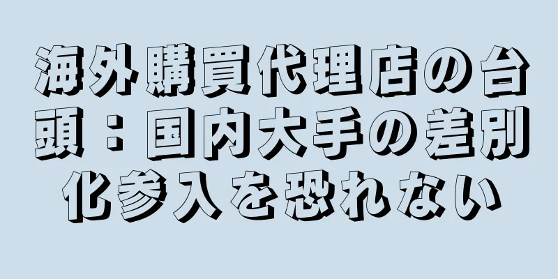 海外購買代理店の台頭：国内大手の差別化参入を恐れない