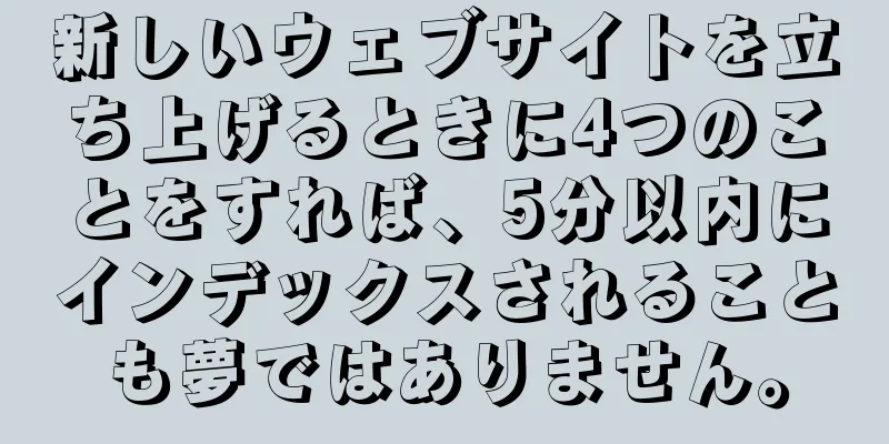 新しいウェブサイトを立ち上げるときに4つのことをすれば、5分以内にインデックスされることも夢ではありません。