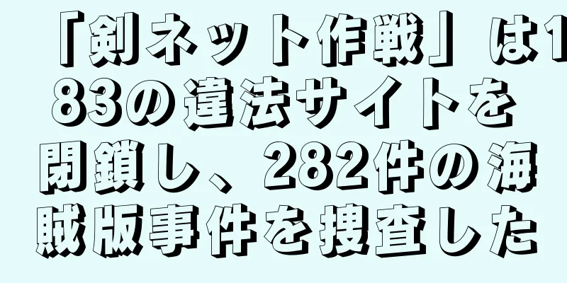 「剣ネット作戦」は183の違法サイトを閉鎖し、282件の海賊版事件を捜査した