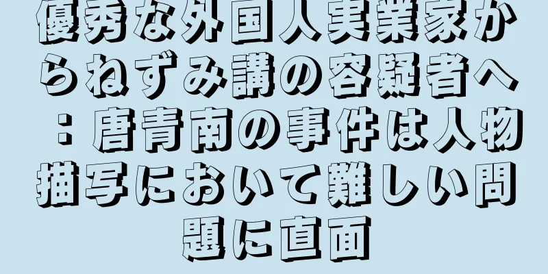 優秀な外国人実業家からねずみ講の容疑者へ：唐青南の事件は人物描写において難しい問題に直面