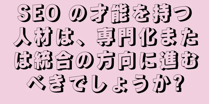 SEO の才能を持つ人材は、専門化または統合の方向に進むべきでしょうか?