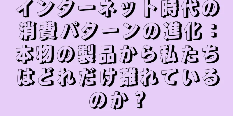 インターネット時代の消費パターンの進化：本物の製品から私たちはどれだけ離れているのか？