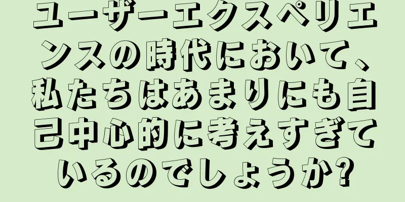 ユーザーエクスペリエンスの時代において、私たちはあまりにも自己中心的に考えすぎているのでしょうか?