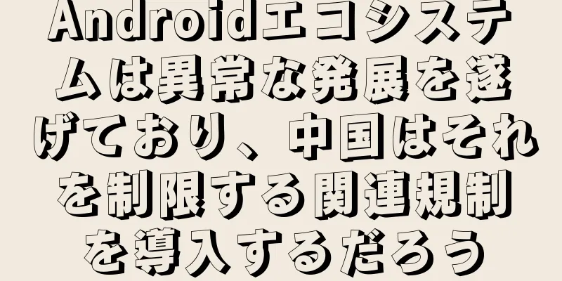 Androidエコシステムは異常な発展を遂げており、中国はそれを制限する関連規制を導入するだろう