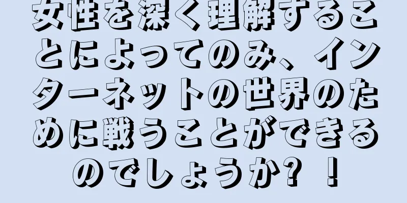 女性を深く理解することによってのみ、インターネットの世界のために戦うことができるのでしょうか? ！