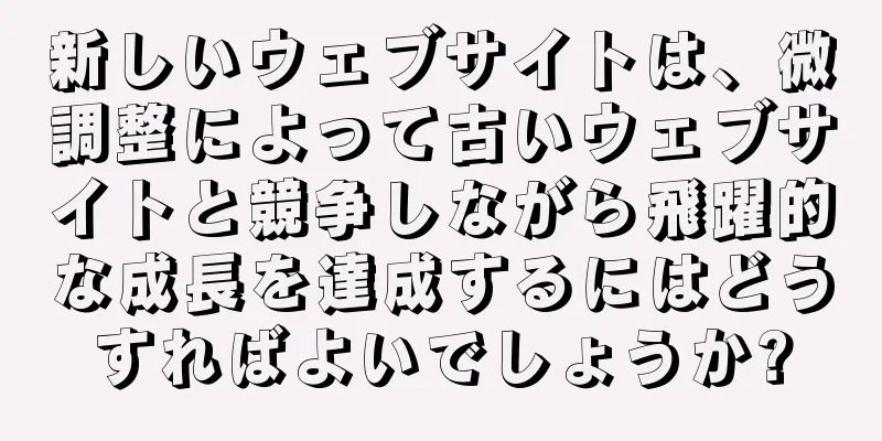 新しいウェブサイトは、微調整によって古いウェブサイトと競争しながら飛躍的な成長を達成するにはどうすればよいでしょうか?
