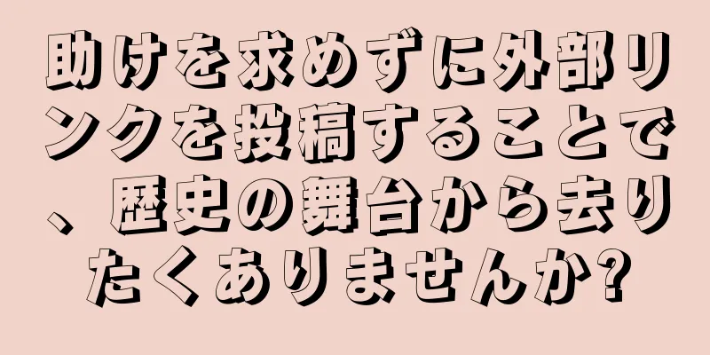 助けを求めずに外部リンクを投稿することで、歴史の舞台から去りたくありませんか?