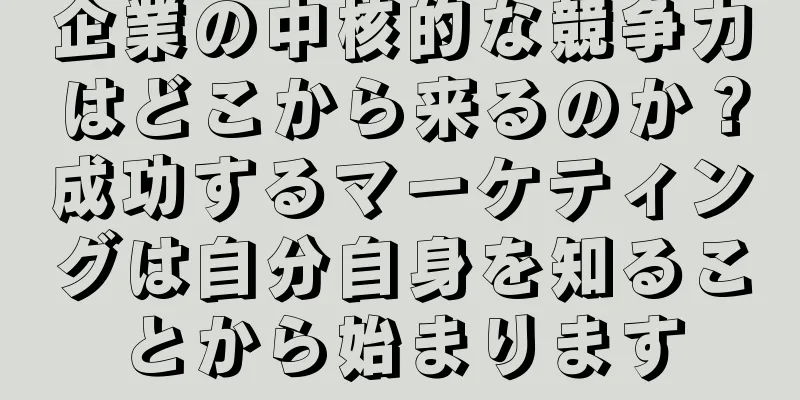 企業の中核的な競争力はどこから来るのか？成功するマーケティングは自分自身を知ることから始まります