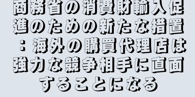 商務省の消費財輸入促進のための新たな措置：海外の購買代理店は強力な競争相手に直面することになる